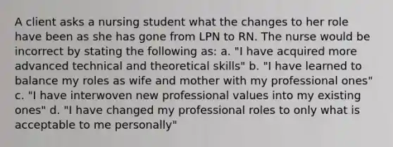 A client asks a nursing student what the changes to her role have been as she has gone from LPN to RN. The nurse would be incorrect by stating the following as: a. "I have acquired more advanced technical and theoretical skills" b. "I have learned to balance my roles as wife and mother with my professional ones" c. "I have interwoven new professional values into my existing ones" d. "I have changed my professional roles to only what is acceptable to me personally"