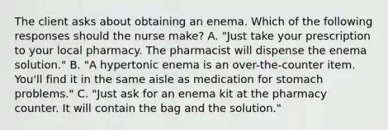 The client asks about obtaining an enema. Which of the following responses should the nurse make? A. "Just take your prescription to your local pharmacy. The pharmacist will dispense the enema solution." B. "A hypertonic enema is an over-the-counter item. You'll find it in the same aisle as medication for stomach problems." C. "Just ask for an enema kit at the pharmacy counter. It will contain the bag and the solution."