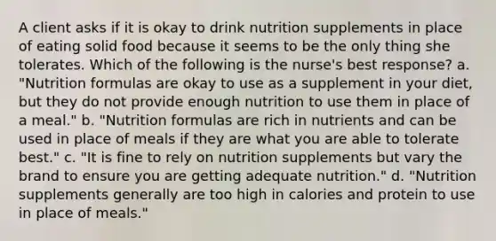 A client asks if it is okay to drink nutrition supplements in place of eating solid food because it seems to be the only thing she tolerates. Which of the following is the nurse's best response? a. "Nutrition formulas are okay to use as a supplement in your diet, but they do not provide enough nutrition to use them in place of a meal." b. "Nutrition formulas are rich in nutrients and can be used in place of meals if they are what you are able to tolerate best." c. "It is fine to rely on nutrition supplements but vary the brand to ensure you are getting adequate nutrition." d. "Nutrition supplements generally are too high in calories and protein to use in place of meals."