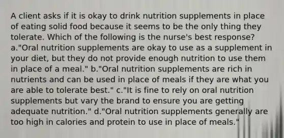 A client asks if it is okay to drink nutrition supplements in place of eating solid food because it seems to be the only thing they tolerate. Which of the following is the nurse's best response? a."Oral nutrition supplements are okay to use as a supplement in your diet, but they do not provide enough nutrition to use them in place of a meal." b."Oral nutrition supplements are rich in nutrients and can be used in place of meals if they are what you are able to tolerate best." c."It is fine to rely on oral nutrition supplements but vary the brand to ensure you are getting adequate nutrition." d."Oral nutrition supplements generally are too high in calories and protein to use in place of meals."