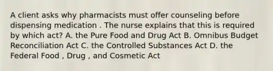 A client asks why pharmacists must offer counseling before dispensing medication . The nurse explains that this is required by which act? A. the Pure Food and Drug Act B. Omnibus Budget Reconciliation Act C. the Controlled Substances Act D. the Federal Food , Drug , and Cosmetic Act