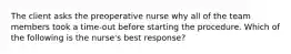 The client asks the preoperative nurse why all of the team members took a time-out before starting the procedure. Which of the following is the nurse's best response?