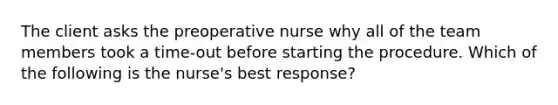 The client asks the preoperative nurse why all of the team members took a time-out before starting the procedure. Which of the following is the nurse's best response?