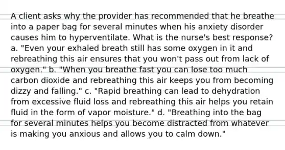 A client asks why the provider has recommended that he breathe into a paper bag for several minutes when his anxiety disorder causes him to hyperventilate. What is the nurse's best response? a. "Even your exhaled breath still has some oxygen in it and rebreathing this air ensures that you won't pass out from lack of oxygen." b. "When you breathe fast you can lose too much carbon dioxide and rebreathing this air keeps you from becoming dizzy and falling." c. "Rapid breathing can lead to dehydration from excessive fluid loss and rebreathing this air helps you retain fluid in the form of vapor moisture." d. "Breathing into the bag for several minutes helps you become distracted from whatever is making you anxious and allows you to calm down."