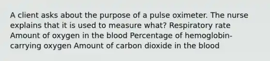 A client asks about the purpose of a pulse oximeter. The nurse explains that it is used to measure what? Respiratory rate Amount of oxygen in the blood Percentage of hemoglobin-carrying oxygen Amount of carbon dioxide in the blood