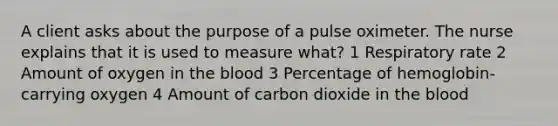 A client asks about the purpose of a pulse oximeter. The nurse explains that it is used to measure what? 1 Respiratory rate 2 Amount of oxygen in the blood 3 Percentage of hemoglobin-carrying oxygen 4 Amount of carbon dioxide in the blood