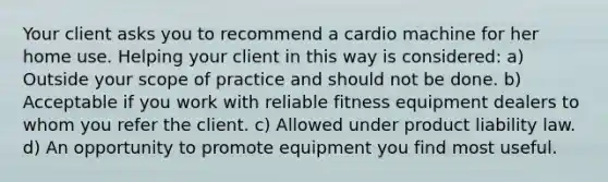 Your client asks you to recommend a cardio machine for her home use. Helping your client in this way is considered: a) Outside your scope of practice and should not be done. b) Acceptable if you work with reliable fitness equipment dealers to whom you refer the client. c) Allowed under product liability law. d) An opportunity to promote equipment you find most useful.