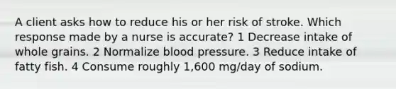 A client asks how to reduce his or her risk of stroke. Which response made by a nurse is accurate? 1 Decrease intake of whole grains. 2 Normalize blood pressure. 3 Reduce intake of fatty fish. 4 Consume roughly 1,600 mg/day of sodium.