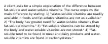 A client asks for a simple explanation of the difference between fat-soluble and water-soluble vitamins. The nurse explains the main difference by stating: 1) "Water-soluble vitamins are readily available in foods and fat-soluble vitamins are not as available." 2) "The body has greater need for water-soluble vitamins than fat-soluble vitamins." 3) "Fat-soluble vitamins can be stored by the body and water-soluble vitamins are not stored." 4) "Fat-soluble tend to be found in meat and dairy products and water-soluble vitamins are found in carbohydrates."