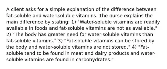 A client asks for a simple explanation of the difference between fat-soluble and water-soluble vitamins. The nurse explains the main difference by stating: 1) "Water-soluble vitamins are readily available in foods and fat-soluble vitamins are not as available." 2) "The body has greater need for water-soluble vitamins than fat-soluble vitamins." 3) "Fat-soluble vitamins can be stored by the body and water-soluble vitamins are not stored." 4) "Fat-soluble tend to be found in meat and dairy products and water-soluble vitamins are found in carbohydrates."