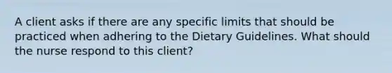 A client asks if there are any specific limits that should be practiced when adhering to the Dietary Guidelines. What should the nurse respond to this client?