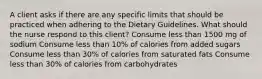 A client asks if there are any specific limits that should be practiced when adhering to the Dietary Guidelines. What should the nurse respond to this client? Consume less than 1500 mg of sodium Consume less than 10% of calories from added sugars Consume less than 30% of calories from saturated fats Consume less than 30% of calories from carbohydrates