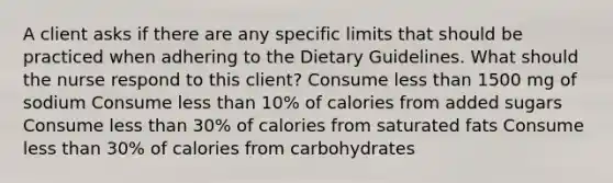 A client asks if there are any specific limits that should be practiced when adhering to the Dietary Guidelines. What should the nurse respond to this client? Consume less than 1500 mg of sodium Consume less than 10% of calories from added sugars Consume less than 30% of calories from saturated fats Consume less than 30% of calories from carbohydrates