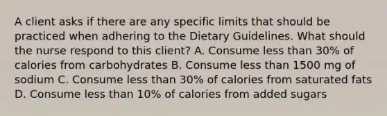 A client asks if there are any specific limits that should be practiced when adhering to the Dietary Guidelines. What should the nurse respond to this client? A. Consume less than 30% of calories from carbohydrates B. Consume less than 1500 mg of sodium C. Consume less than 30% of calories from saturated fats D. Consume less than 10% of calories from added sugars