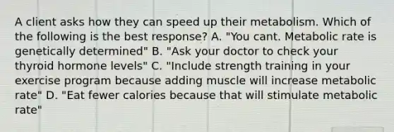 A client asks how they can speed up their metabolism. Which of the following is the best response? A. "You cant. Metabolic rate is genetically determined" B. "Ask your doctor to check your thyroid hormone levels" C. "Include strength training in your exercise program because adding muscle will increase metabolic rate" D. "Eat fewer calories because that will stimulate metabolic rate"