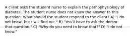 A client asks the student nurse to explain the pathophysiology of diabetes. The student nurse does not know the answer to this question. What should the student respond to the client? A) "I do not know, but I will find out." B) "You'll have to ask the doctor that question." C) "Why do you need to know that?" D) "I do not know."