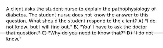 A client asks the student nurse to explain the pathophysiology of diabetes. The student nurse does not know the answer to this question. What should the student respond to the client? A) "I do not know, but I will find out." B) "You'll have to ask the doctor that question." C) "Why do you need to know that?" D) "I do not know."