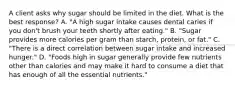 A client asks why sugar should be limited in the diet. What is the best response? A. "A high sugar intake causes dental caries if you don't brush your teeth shortly after eating." B. "Sugar provides more calories per gram than starch, protein, or fat." C. "There is a direct correlation between sugar intake and increased hunger." D. "Foods high in sugar generally provide few nutrients other than calories and may make it hard to consume a diet that has enough of all the essential nutrients."