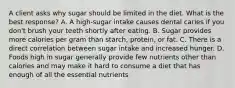 A client asks why sugar should be limited in the diet. What is the best response? A. A high-sugar intake causes dental caries if you don't brush your teeth shortly after eating. B. Sugar provides more calories per gram than starch, protein, or fat. C. There is a direct correlation between sugar intake and increased hunger. D. Foods high in sugar generally provide few nutrients other than calories and may make it hard to consume a diet that has enough of all the essential nutrients