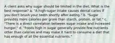 A client asks why sugar should be limited in the diet. What is the best response? a. "A high-sugar intake causes dental caries if you don't brush your teeth shortly after eating." b. "Sugar provides more calories per gram than starch, protein, or fat." c. "There is a direct correlation between sugar intake and increased hunger." d. "Foods high in sugar generally provide few nutrients other than calories and may make it hard to consume a diet that has enough of all the essential nutrients."