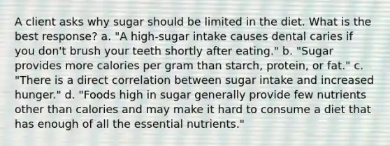 A client asks why sugar should be limited in the diet. What is the best response? a. "A high-sugar intake causes dental caries if you don't brush your teeth shortly after eating." b. "Sugar provides more calories per gram than starch, protein, or fat." c. "There is a direct correlation between sugar intake and increased hunger." d. "Foods high in sugar generally provide few nutrients other than calories and may make it hard to consume a diet that has enough of all the essential nutrients."