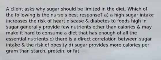 A client asks why sugar should be limited in the diet. Which of the following is the nurse's best response? a) a high sugar intake increases the risk of heart disease & diabetes b) foods high in sugar generally provide few nutrients other than calories & may make it hard to consume a diet that has enough of all the essential nutrients c) there is a direct correlation between sugar intake & the risk of obesity d) sugar provides more calories per gram than starch, protein, or fat