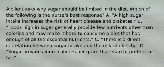 A client asks why sugar should be limited in the diet. Which of the following is the nurse's best response? A. "A high sugar intake increases the risk of heart disease and diabetes." B. "Foods high in sugar generally provide few nutrients other than calories and may make it hard to consume a diet that has enough of all the essential nutrients." C. "There is a direct correlation between sugar intake and the risk of obesity." D. "Sugar provides more calories per gram than starch, protein, or fat."