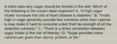 A client asks why sugar should be limited in the diet. Which of the following is the nurse's best response? A. "A high sugar intake increases the risk of heart disease & diabetes." B. "Foods high in sugar generally provide few nutrients other than calories & may make it hard to consume a diet that has enough of all the essential nutrients." C. "There is a direct correlation between sugar intake & the risk of obesity." D. "Sugar provides more calories per gram than starch, protein, or fat."