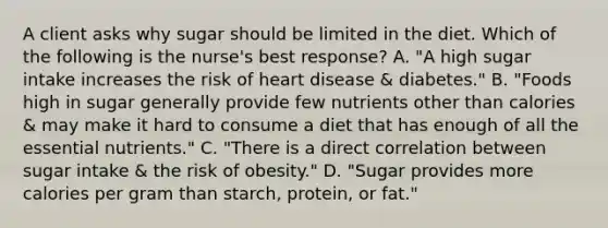 A client asks why sugar should be limited in the diet. Which of the following is the nurse's best response? A. "A high sugar intake increases the risk of heart disease & diabetes." B. "Foods high in sugar generally provide few nutrients other than calories & may make it hard to consume a diet that has enough of all the essential nutrients." C. "There is a direct correlation between sugar intake & the risk of obesity." D. "Sugar provides more calories per gram than starch, protein, or fat."