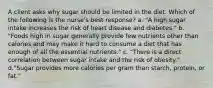 A client asks why sugar should be limited in the diet. Which of the following is the nurse's best response? a. "A high sugar intake increases the risk of heart disease and diabetes." b. "Foods high in sugar generally provide few nutrients other than calories and may make it hard to consume a diet that has enough of all the essential nutrients." c. "There is a direct correlation between sugar intake and the risk of obesity." d."Sugar provides more calories per gram than starch, protein, or fat."