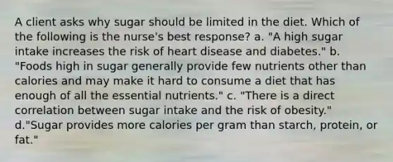 A client asks why sugar should be limited in the diet. Which of the following is the nurse's best response? a. "A high sugar intake increases the risk of heart disease and diabetes." b. "Foods high in sugar generally provide few nutrients other than calories and may make it hard to consume a diet that has enough of all the essential nutrients." c. "There is a direct correlation between sugar intake and the risk of obesity." d."Sugar provides more calories per gram than starch, protein, or fat."