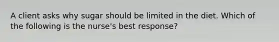 A client asks why sugar should be limited in the diet. Which of the following is the nurse's best response?