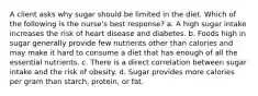 A client asks why sugar should be limited in the diet. Which of the following is the nurse's best response? a. A high sugar intake increases the risk of heart disease and diabetes. b. Foods high in sugar generally provide few nutrients other than calories and may make it hard to consume a diet that has enough of all the essential nutrients. c. There is a direct correlation between sugar intake and the risk of obesity. d. Sugar provides more calories per gram than starch, protein, or fat.