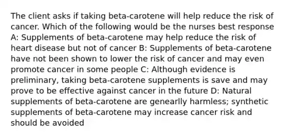 The client asks if taking beta-carotene will help reduce the risk of cancer. Which of the following would be the nurses best response A: Supplements of beta-carotene may help reduce the risk of heart disease but not of cancer B: Supplements of beta-carotene have not been shown to lower the risk of cancer and may even promote cancer in some people C: Although evidence is preliminary, taking beta-carotene supplements is save and may prove to be effective against cancer in the future D: Natural supplements of beta-carotene are genearlly harmless; synthetic supplements of beta-carotene may increase cancer risk and should be avoided