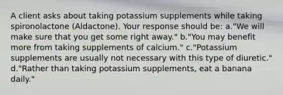 A client asks about taking potassium supplements while taking spironolactone (Aldactone). Your response should be: a."We will make sure that you get some right away." b."You may benefit more from taking supplements of calcium." c."Potassium supplements are usually not necessary with this type of diuretic." d."Rather than taking potassium supplements, eat a banana daily."