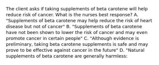 The client asks if taking supplements of beta carotene will help reduce risk of cancer. What is the nurses best response? A. "Supplements of beta carotene may help reduce the risk of heart disease but not of cancer" B. "Supplements of beta carotene have not been shown to lower the risk of cancer and may even promote cancer in certain people" C. "Although evidence is preliminary, taking beta carotene supplements is safe and may prove to be effective against cancer in the future" D. "Natural supplements of beta carotene are generally harmless: