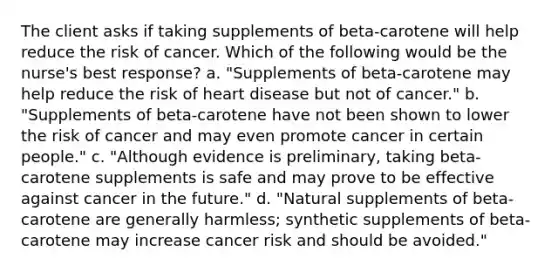 The client asks if taking supplements of beta-carotene will help reduce the risk of cancer. Which of the following would be the nurse's best response? a. "Supplements of beta-carotene may help reduce the risk of heart disease but not of cancer." b. "Supplements of beta-carotene have not been shown to lower the risk of cancer and may even promote cancer in certain people." c. "Although evidence is preliminary, taking beta-carotene supplements is safe and may prove to be effective against cancer in the future." d. "Natural supplements of beta-carotene are generally harmless; synthetic supplements of beta-carotene may increase cancer risk and should be avoided."