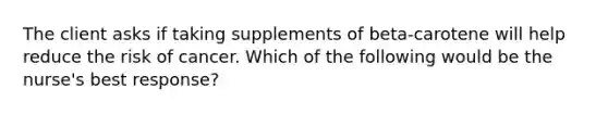 The client asks if taking supplements of beta-carotene will help reduce the risk of cancer. Which of the following would be the nurse's best response?