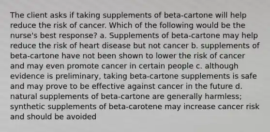 The client asks if taking supplements of beta-cartone will help reduce the risk of cancer. Which of the following would be the nurse's best response? a. Supplements of beta-cartone may help reduce the risk of heart disease but not cancer b. supplements of beta-cartone have not been shown to lower the risk of cancer and may even promote cancer in certain people c. although evidence is preliminary, taking beta-cartone supplements is safe and may prove to be effective against cancer in the future d. natural supplements of beta-cartone are generally harmless; synthetic supplements of beta-carotene may increase cancer risk and should be avoided