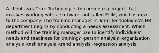 A client asks Term Technologies to complete a project that involves working with a software tool called ELIM, which is new to the company. The training manager in Term Technologies's HR department begins by conducting a needs assessment. Which method will the training manager use to identify individuals' needs and readiness for training? -person analysis -organization analysis -task analysis -trend analysis -regression analysis