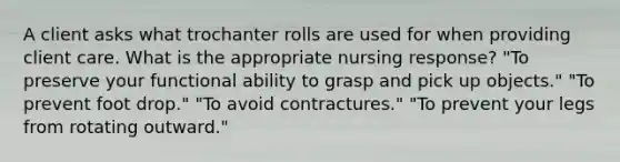 A client asks what trochanter rolls are used for when providing client care. What is the appropriate nursing response? "To preserve your functional ability to grasp and pick up objects." "To prevent foot drop." "To avoid contractures." "To prevent your legs from rotating outward."