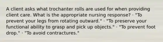 A client asks what trochanter rolls are used for when providing client care. What is the appropriate nursing response? · "To prevent your legs from rotating outward." · "To preserve your functional ability to grasp and pick up objects." · "To prevent foot drop." · "To avoid contractures."