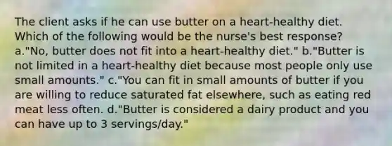 The client asks if he can use butter on a heart-healthy diet. Which of the following would be the nurse's best response? a."No, butter does not fit into a heart-healthy diet." b."Butter is not limited in a heart-healthy diet because most people only use small amounts." c."You can fit in small amounts of butter if you are willing to reduce saturated fat elsewhere, such as eating red meat less often. d."Butter is considered a dairy product and you can have up to 3 servings/day."