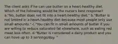 The client asks if he can use butter on a heart-healthy diet. Which of the following would be the nurse's best response? a."No, butter does not fit into a heart-healthy diet." b."Butter is not limited in a heart-healthy diet because most people only use small amounts." c."You can fit in small amounts of butter if you are willing to reduce saturated fat elsewhere, such as eating red meat less often. d."Butter is considered a dairy product and you can have up to 3 servings/day. "