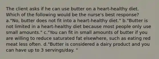 The client asks if he can use butter on a heart-healthy diet. Which of the following would be the nurse's best response? a."No, butter does not fit into a heart-healthy diet." b."Butter is not limited in a heart-healthy diet because most people only use small amounts." c."You can fit in small amounts of butter if you are willing to reduce saturated fat elsewhere, such as eating red meat less often. d."Butter is considered a dairy product and you can have up to 3 servings/day. "