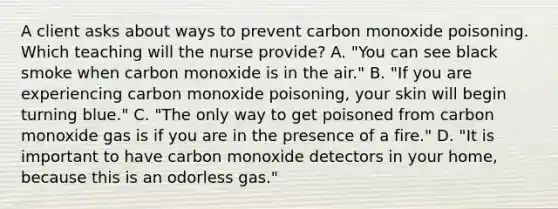 A client asks about ways to prevent carbon monoxide poisoning. Which teaching will the nurse provide? A. "You can see black smoke when carbon monoxide is in the air." B. "If you are experiencing carbon monoxide poisoning, your skin will begin turning blue." C. "The only way to get poisoned from carbon monoxide gas is if you are in the presence of a fire." D. "It is important to have carbon monoxide detectors in your home, because this is an odorless gas."