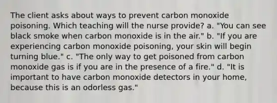 The client asks about ways to prevent carbon monoxide poisoning. Which teaching will the nurse provide? a. "You can see black smoke when carbon monoxide is in the air." b. "If you are experiencing carbon monoxide poisoning, your skin will begin turning blue." c. "The only way to get poisoned from carbon monoxide gas is if you are in the presence of a fire." d. "It is important to have carbon monoxide detectors in your home, because this is an odorless gas."