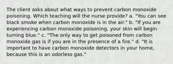 The client asks about what ways to prevent carbon monoxide poisoning. Which teaching will the nurse provide? a. "You can see black smoke when carbon monoxide is in the air." b. "If you are experiencing carbon monoxide poisoning, your skin will begin turning blue." c. "The only way to get poisoned from carbon monoxide gas is if you are in the presence of a fire." d. "It is important to have carbon monoxide detectors in your home, because this is an odorless gas."