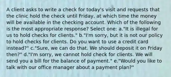 A client asks to write a check for today's visit and requests that the clinic hold the check until Friday, at which time the money will be available in the checking account. Which of the following is the most appropriate response? Select one: a."It is illegal for us to hold checks for clients." b."I'm sorry, but it is not our policy to hold checks for clients. Do you want to use a credit card instead?" c."Sure, we can do that. We should deposit it on Friday then?" d."I'm sorry, we cannot hold check for clients. We will send you a bill for the balance of payment." e."Would you like to talk with our office manager about a payment plan?"