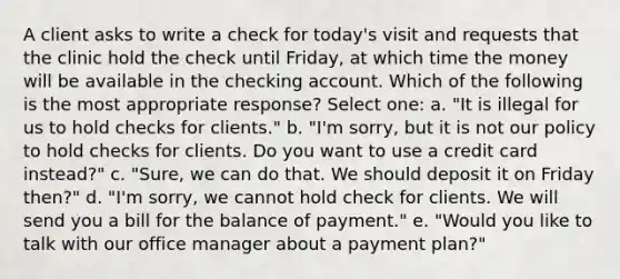 A client asks to write a check for today's visit and requests that the clinic hold the check until Friday, at which time the money will be available in the checking account. Which of the following is the most appropriate response? Select one: a. "It is illegal for us to hold checks for clients." b. "I'm sorry, but it is not our policy to hold checks for clients. Do you want to use a credit card instead?" c. "Sure, we can do that. We should deposit it on Friday then?" d. "I'm sorry, we cannot hold check for clients. We will send you a bill for the balance of payment." e. "Would you like to talk with our office manager about a payment plan?"